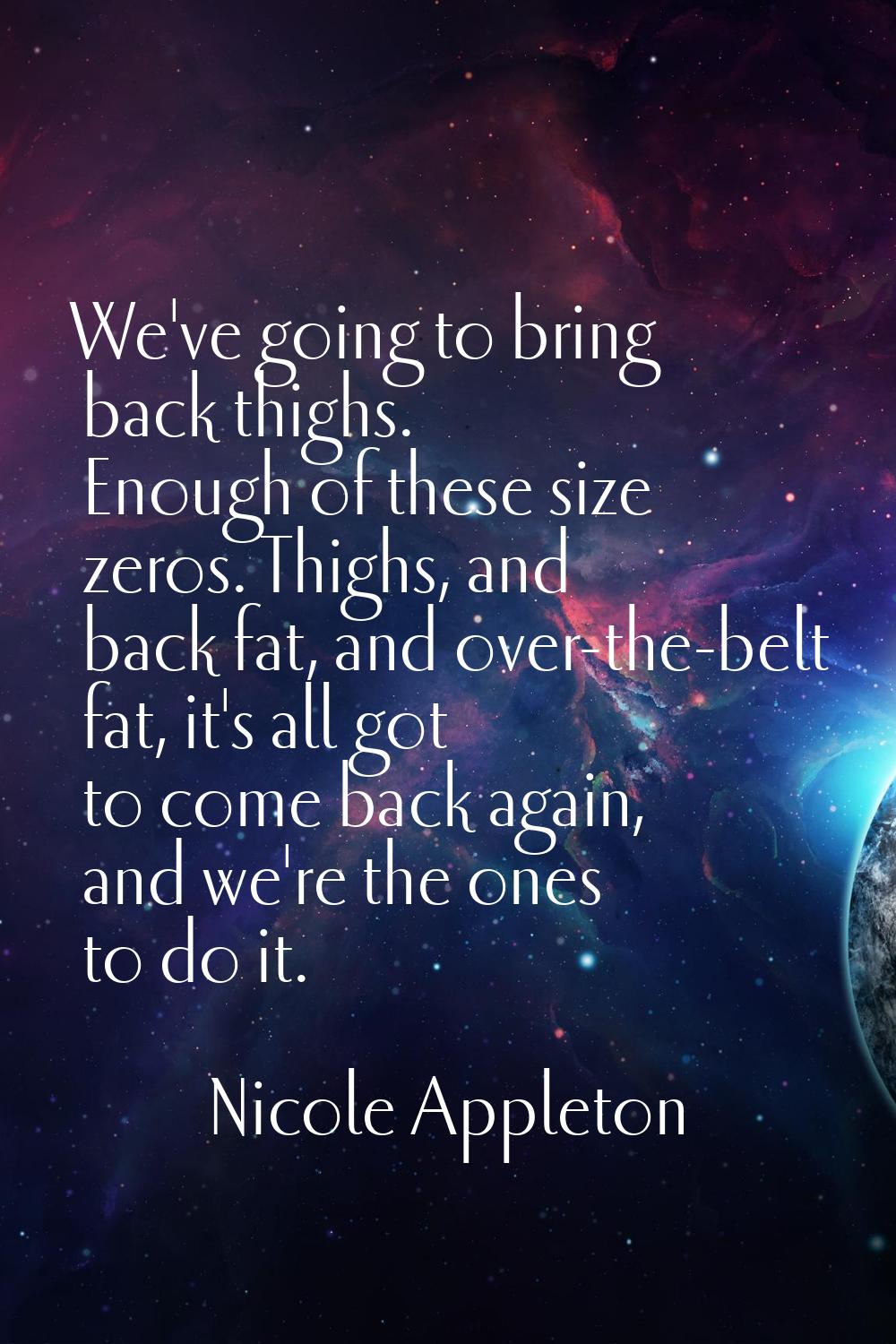 We've going to bring back thighs. Enough of these size zeros. Thighs, and back fat, and over-the-be