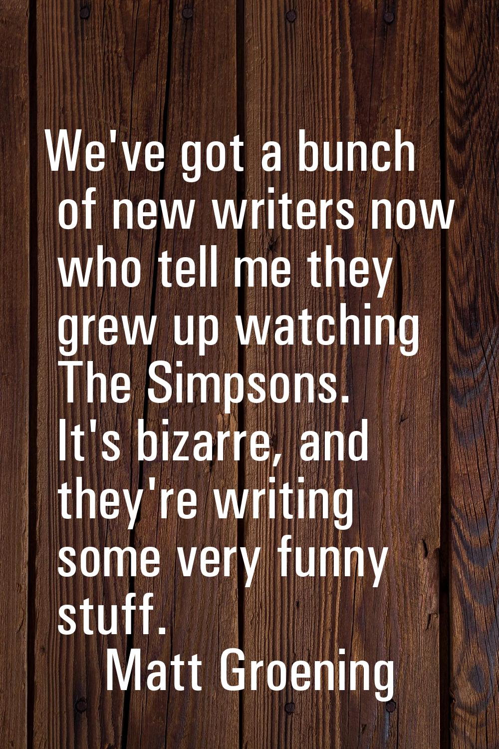 We've got a bunch of new writers now who tell me they grew up watching The Simpsons. It's bizarre, 