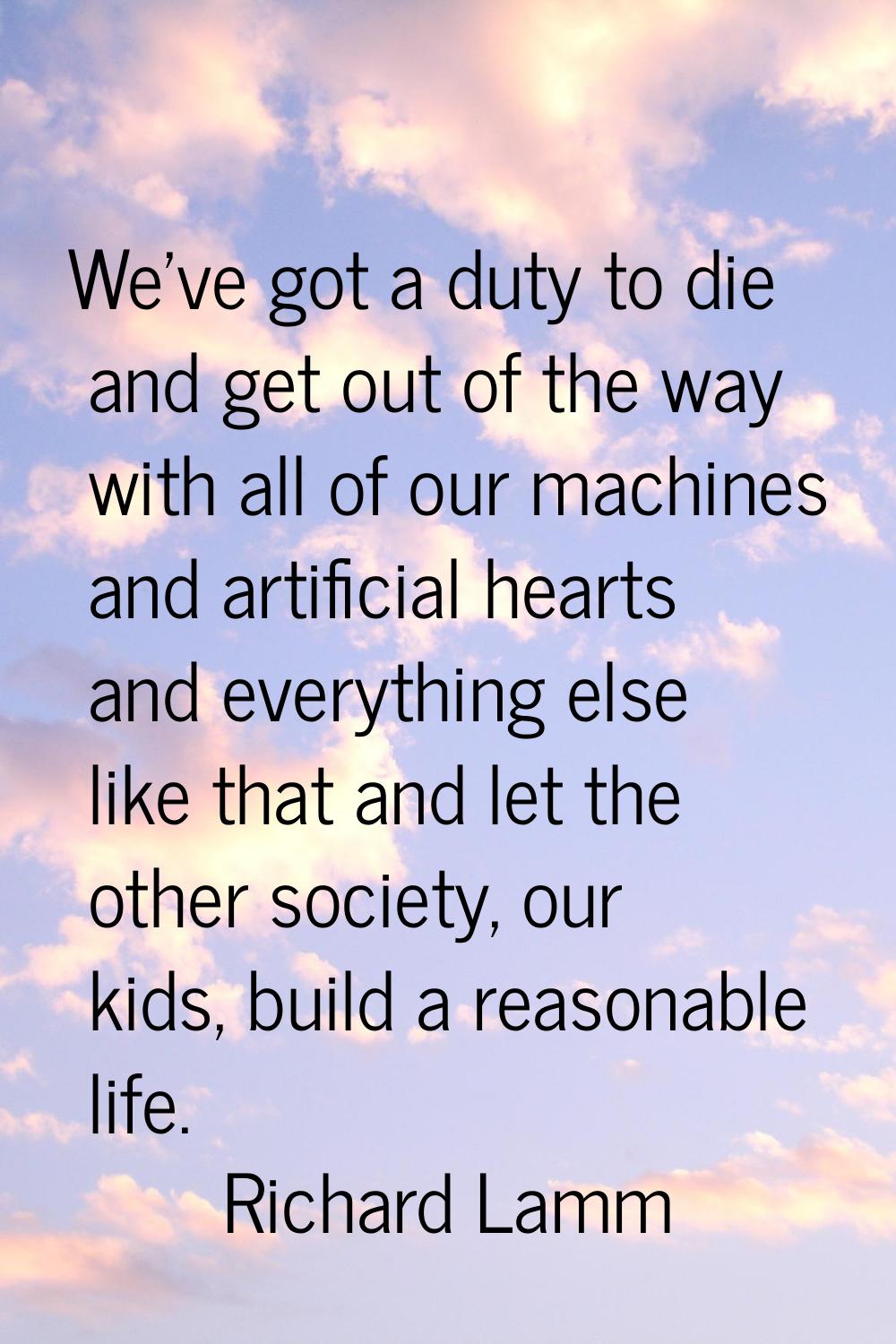 We've got a duty to die and get out of the way with all of our machines and artificial hearts and e