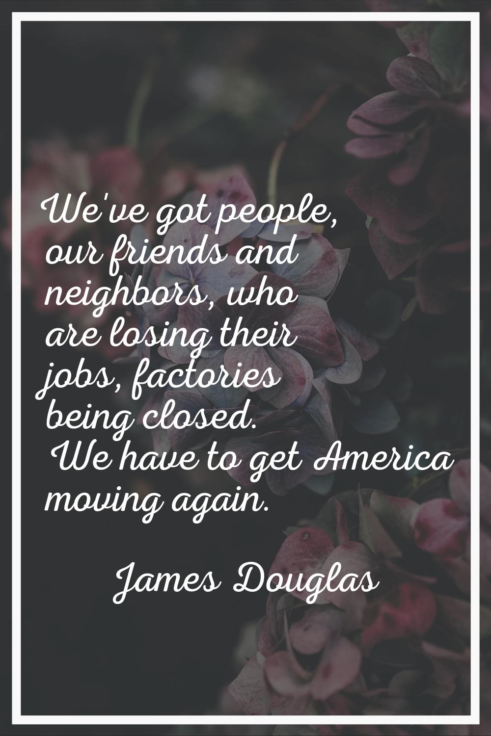We've got people, our friends and neighbors, who are losing their jobs, factories being closed. We 