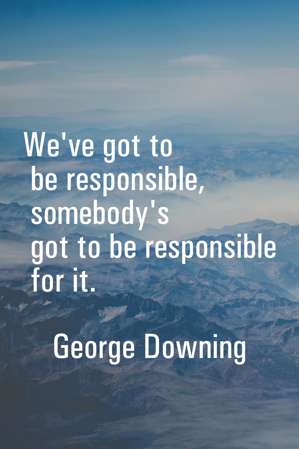 We've got to be responsible, somebody's got to be responsible for it.
