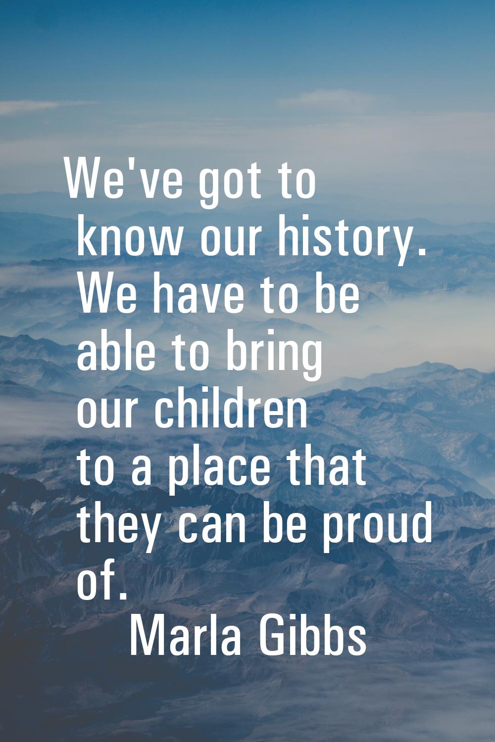 We've got to know our history. We have to be able to bring our children to a place that they can be