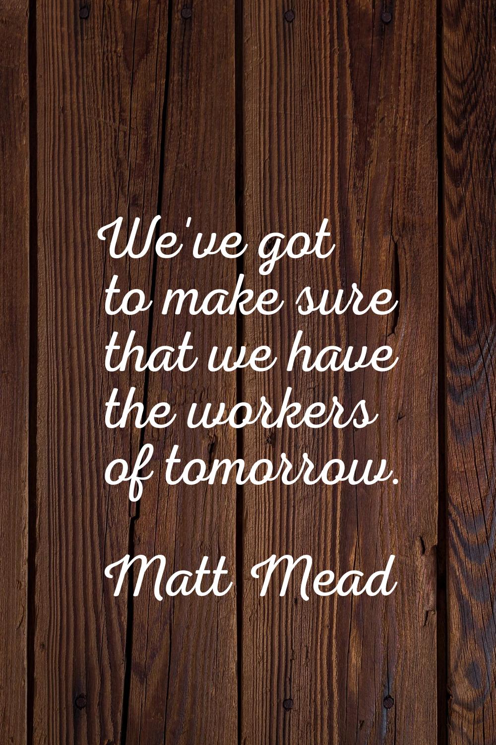 We've got to make sure that we have the workers of tomorrow.