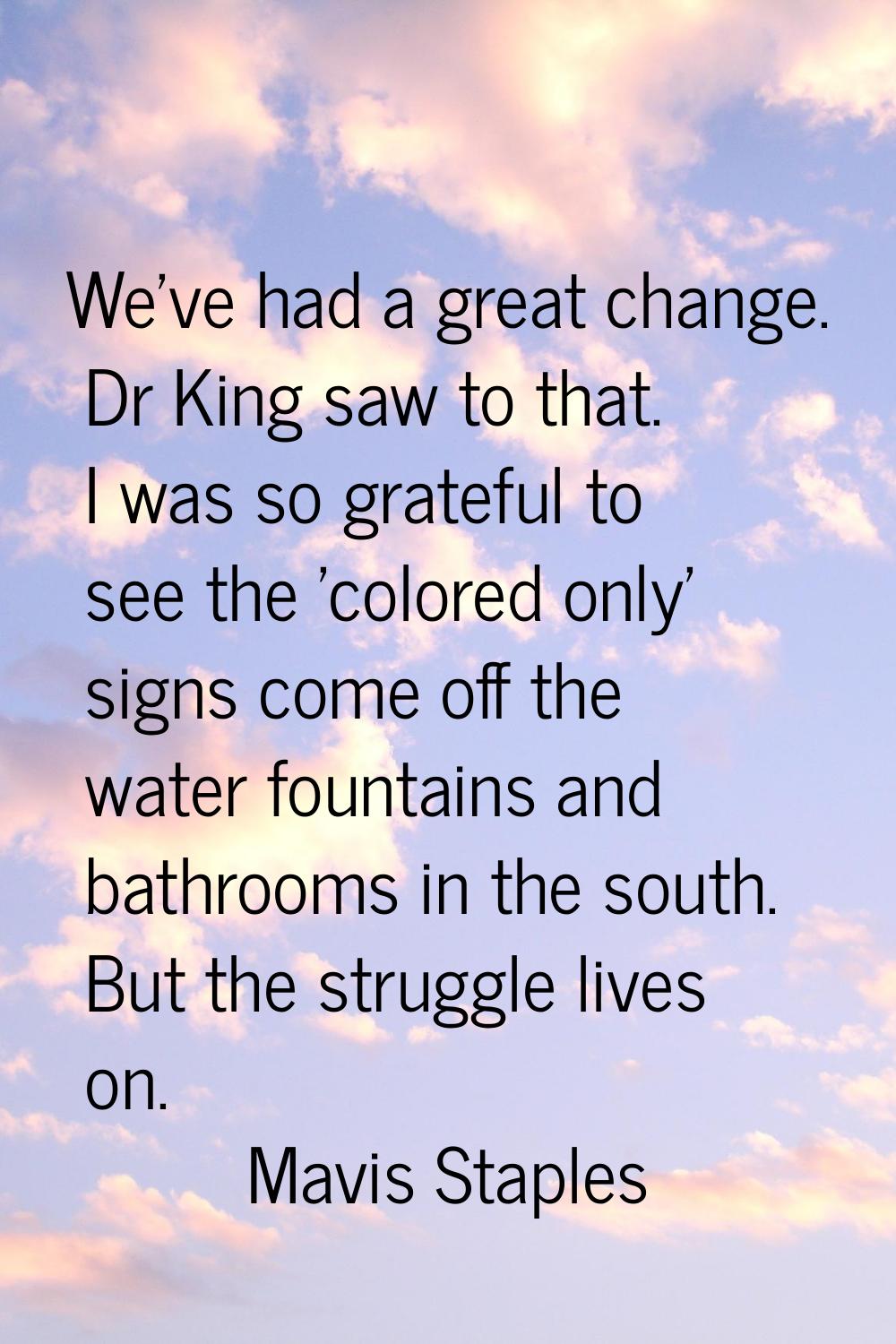 We've had a great change. Dr King saw to that. I was so grateful to see the 'colored only' signs co