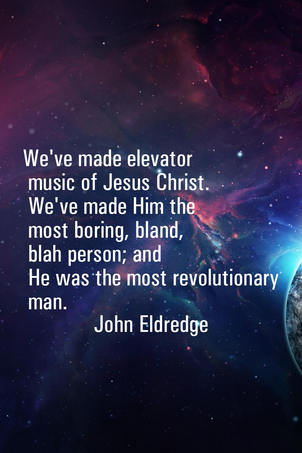 We've made elevator music of Jesus Christ. We've made Him the most boring, bland, blah person; and 