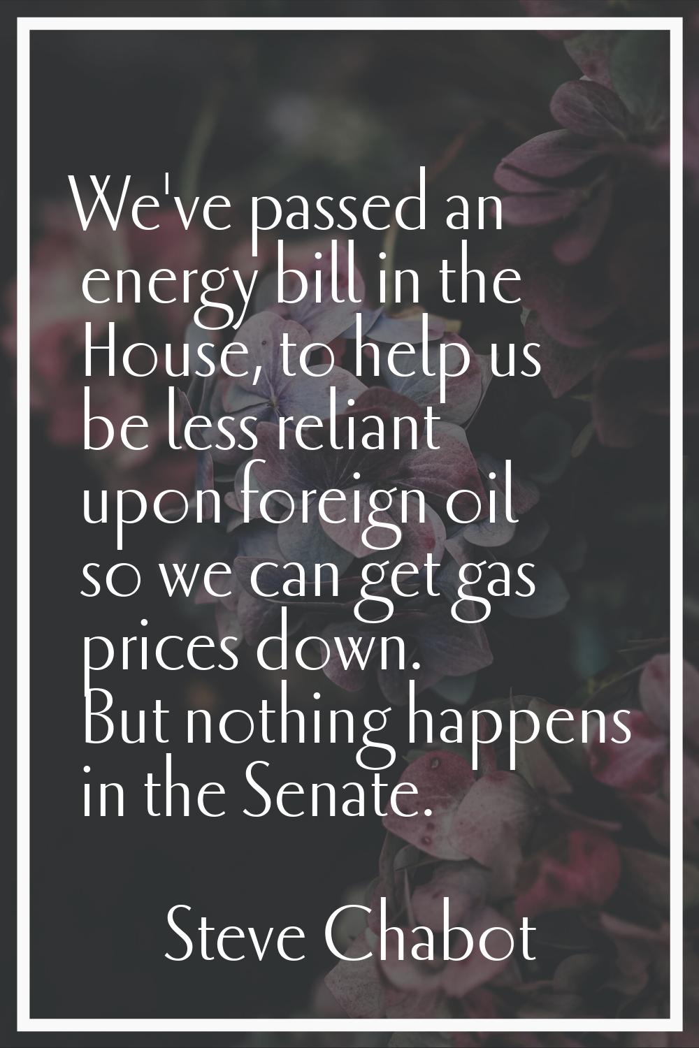 We've passed an energy bill in the House, to help us be less reliant upon foreign oil so we can get
