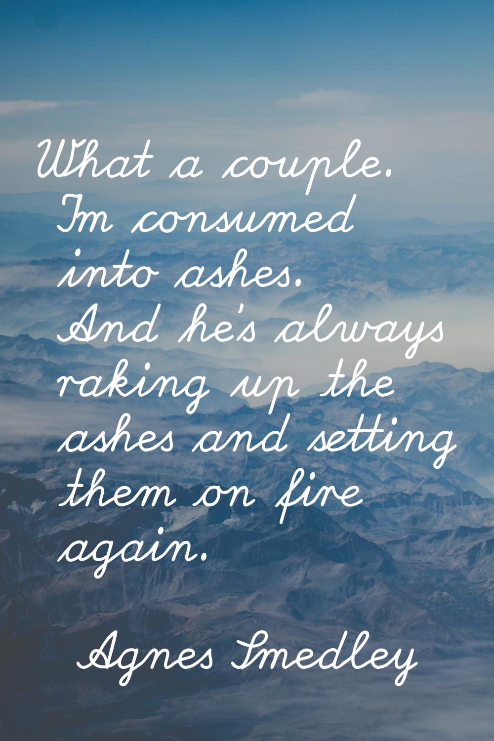 What a couple. I'm consumed into ashes. And he's always raking up the ashes and setting them on fir