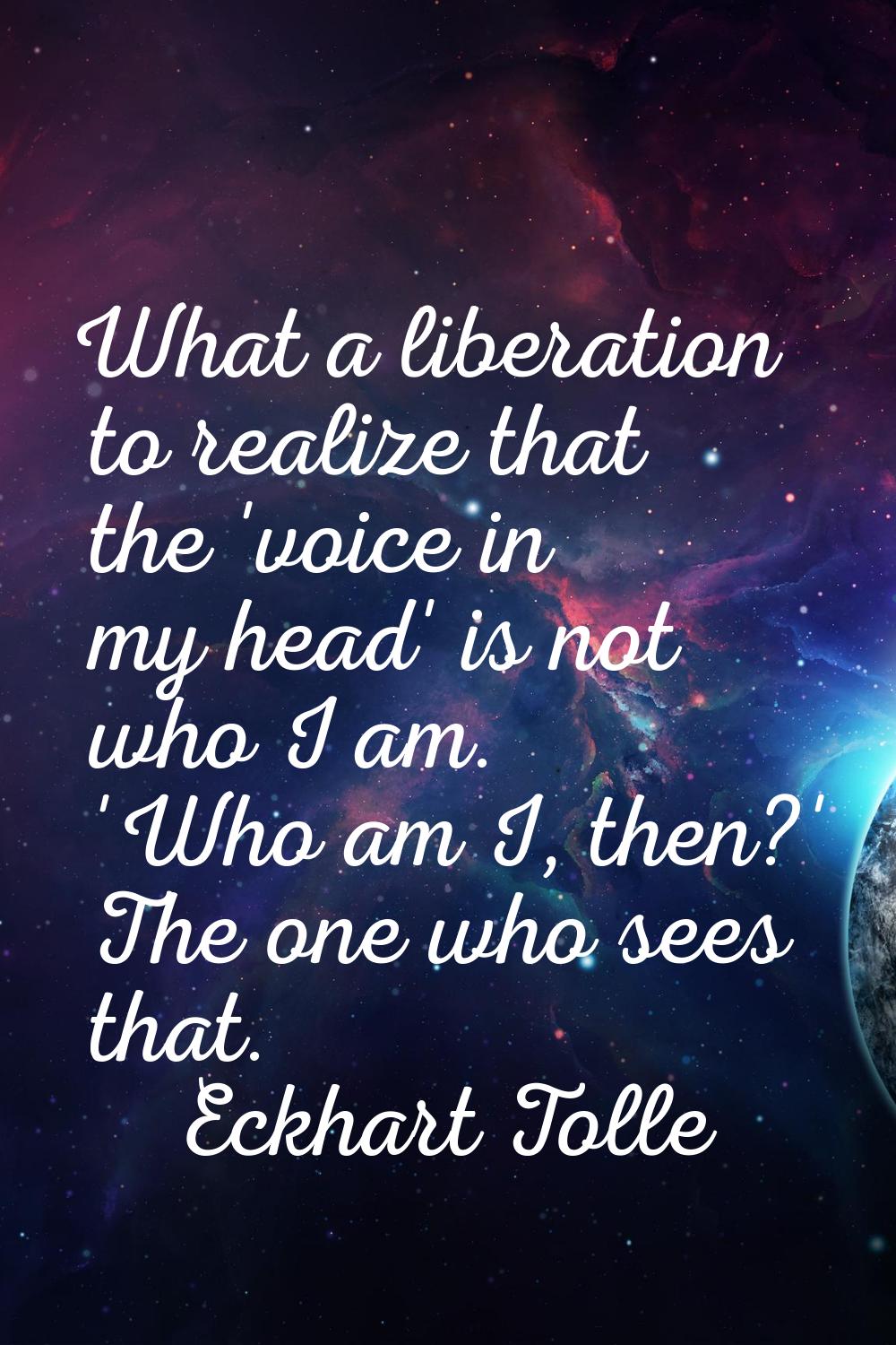 What a liberation to realize that the 'voice in my head' is not who I am. 'Who am I, then?' The one