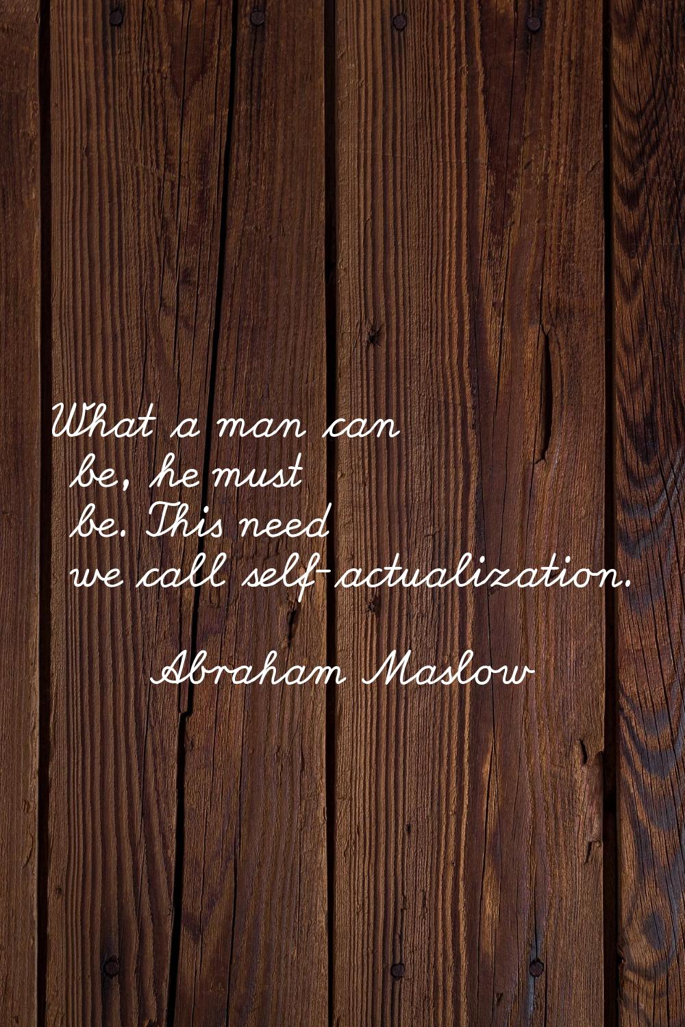 What a man can be, he must be. This need we call self-actualization.