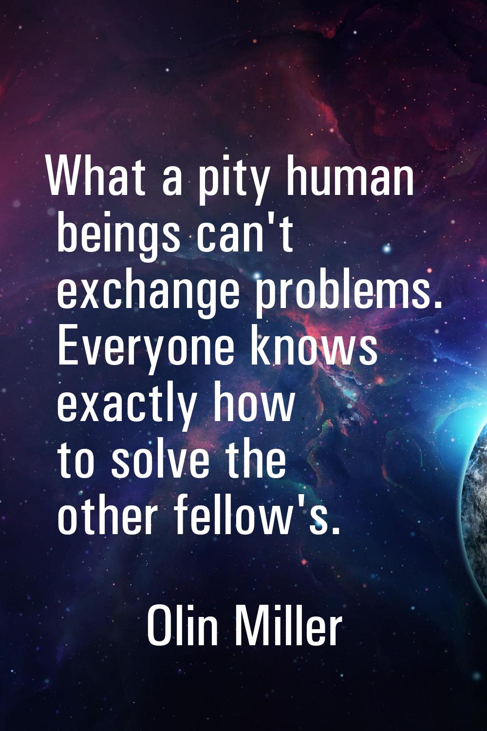 What a pity human beings can't exchange problems. Everyone knows exactly how to solve the other fel