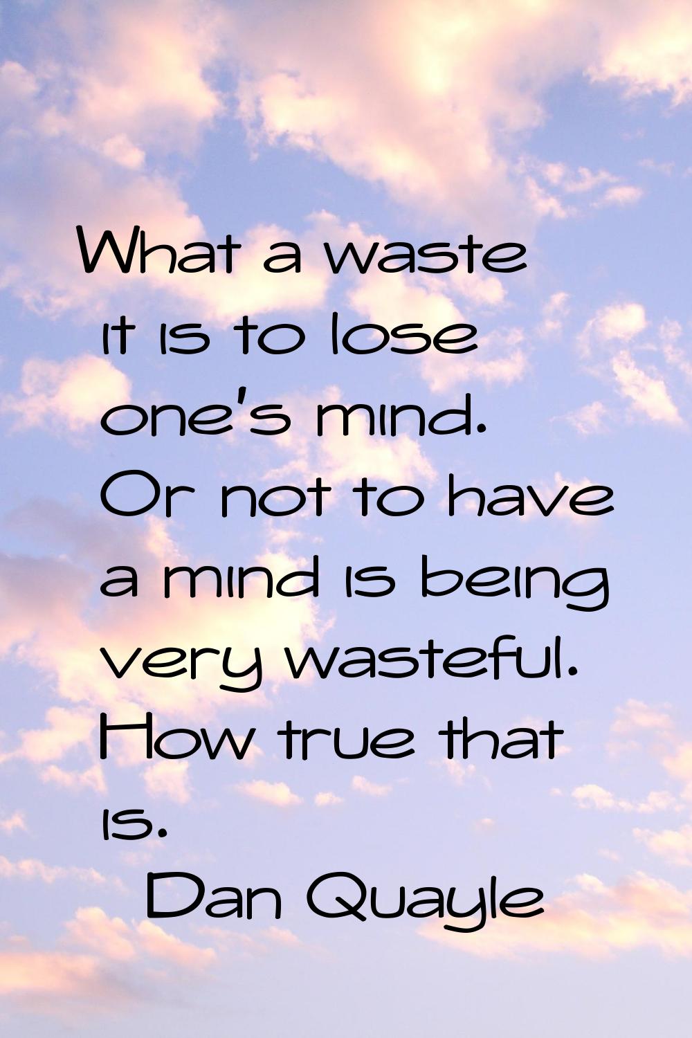 What a waste it is to lose one's mind. Or not to have a mind is being very wasteful. How true that 