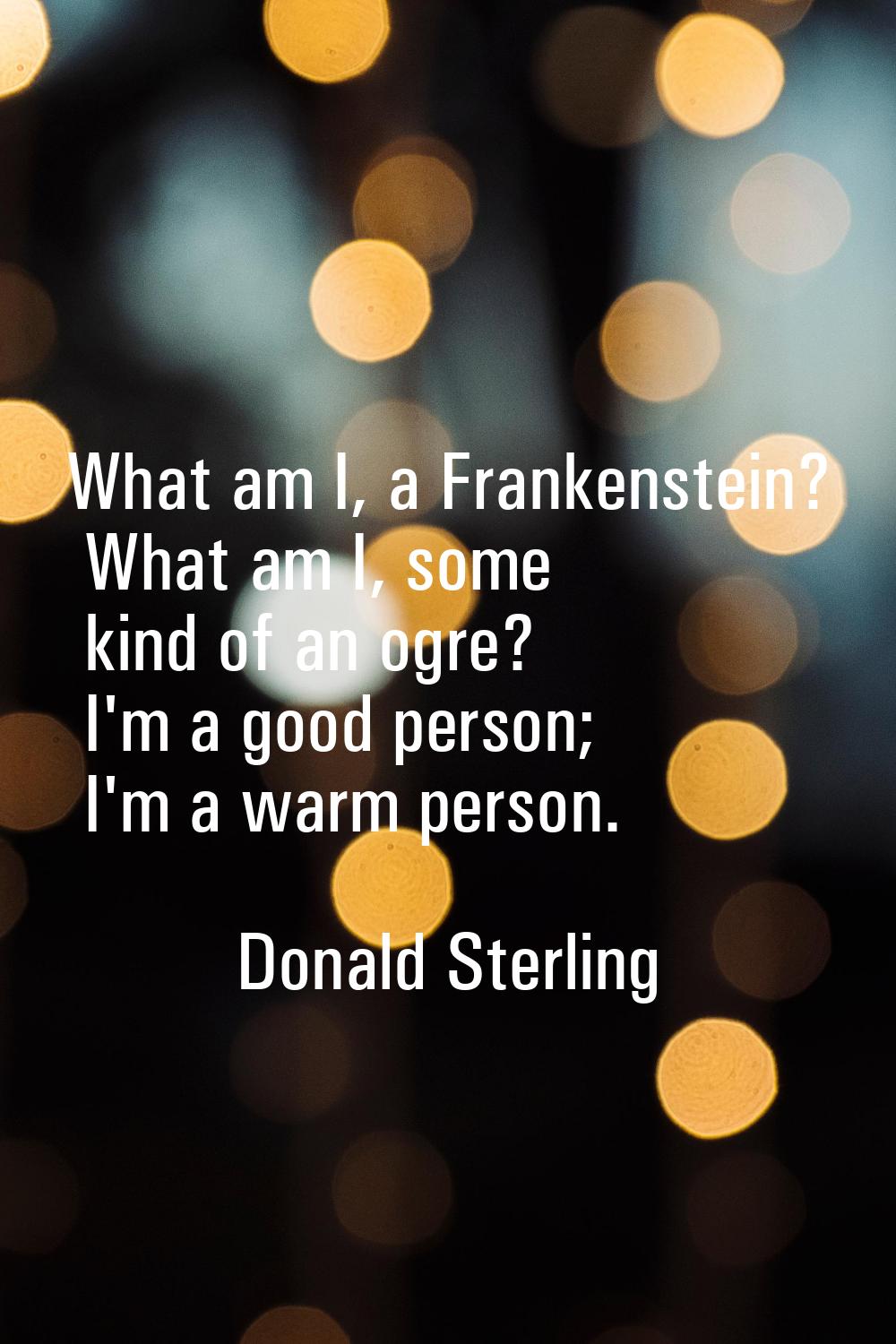 What am I, a Frankenstein? What am I, some kind of an ogre? I'm a good person; I'm a warm person.