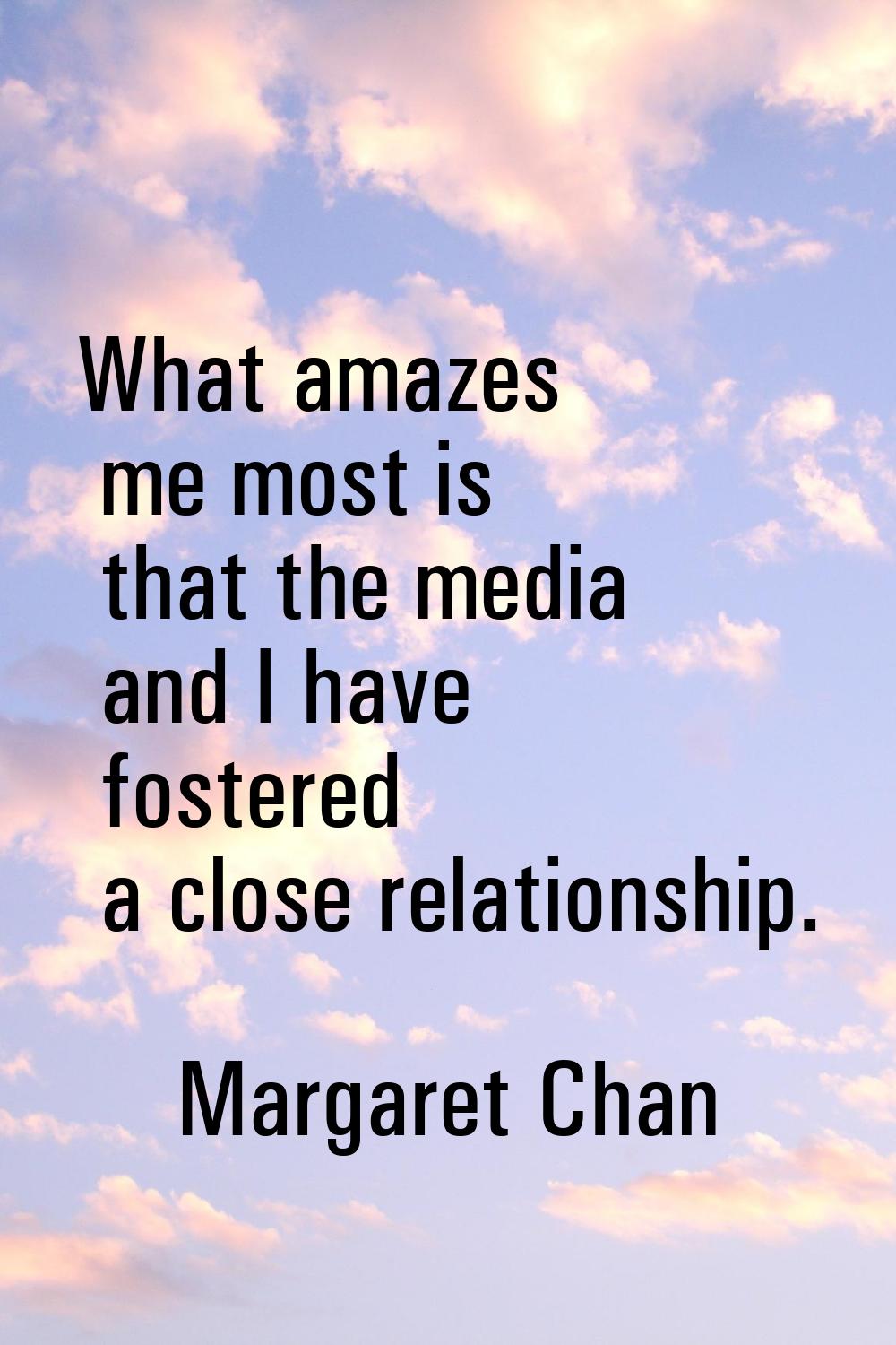 What amazes me most is that the media and I have fostered a close relationship.