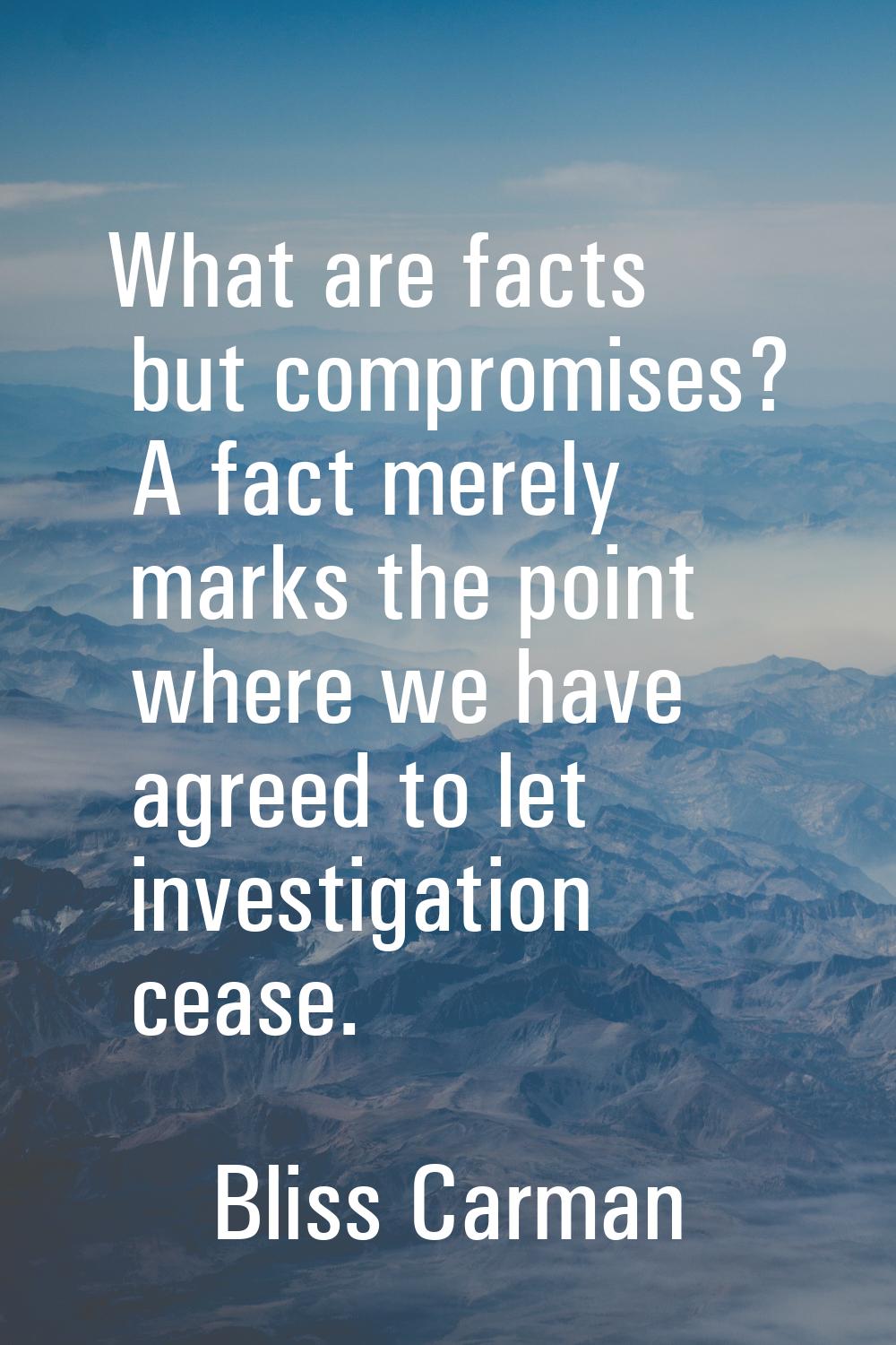 What are facts but compromises? A fact merely marks the point where we have agreed to let investiga