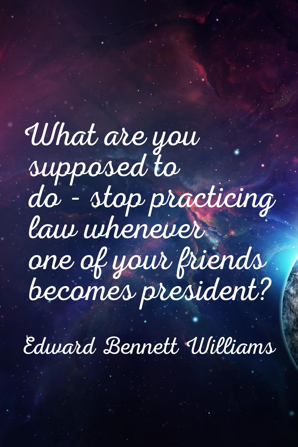 What are you supposed to do - stop practicing law whenever one of your friends becomes president?