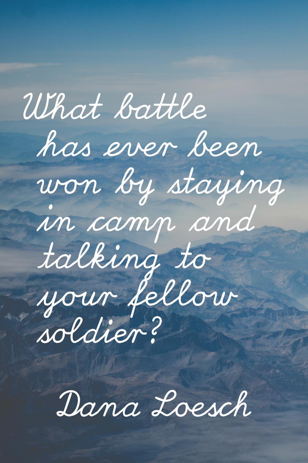 What battle has ever been won by staying in camp and talking to your fellow soldier?
