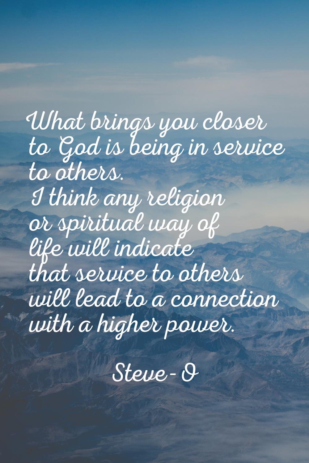 What brings you closer to God is being in service to others. I think any religion or spiritual way 