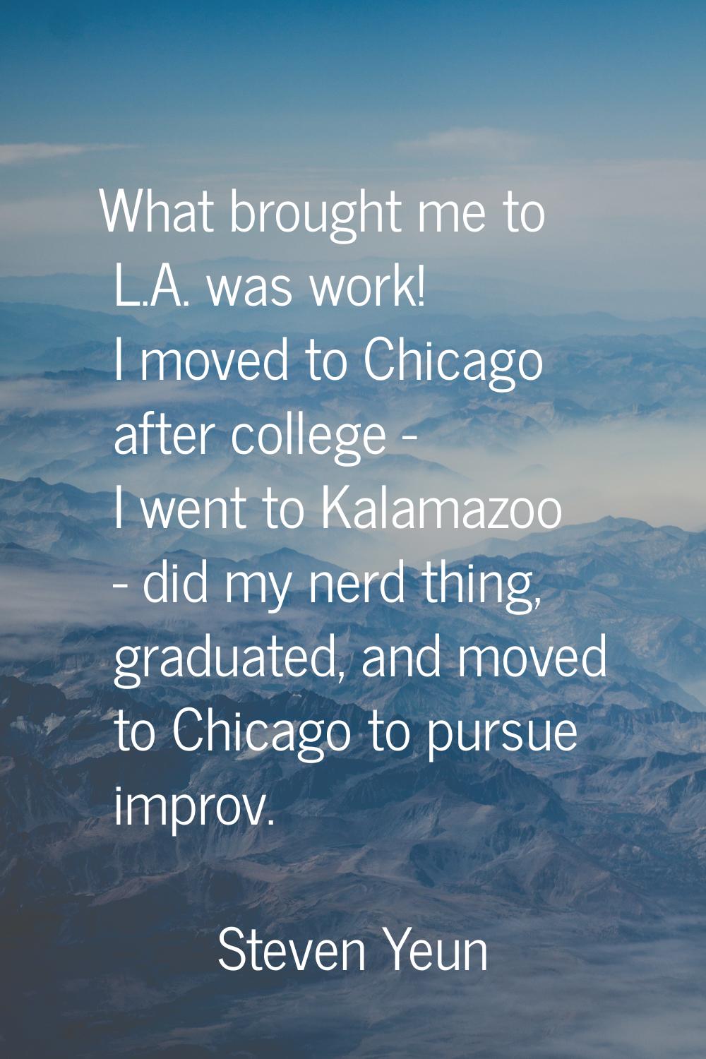 What brought me to L.A. was work! I moved to Chicago after college - I went to Kalamazoo - did my n