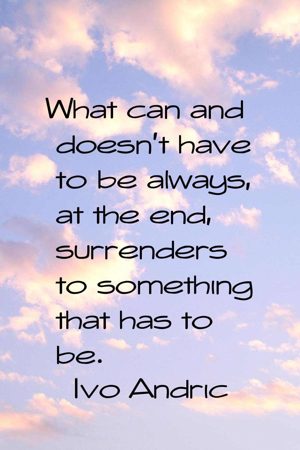 What can and doesn't have to be always, at the end, surrenders to something that has to be.