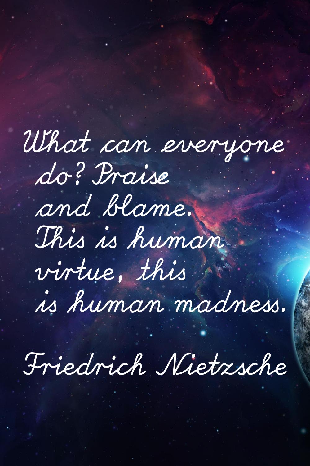 What can everyone do? Praise and blame. This is human virtue, this is human madness.