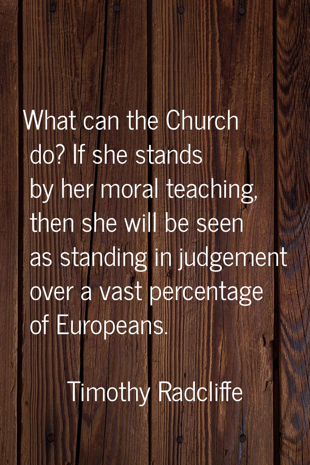 What can the Church do? If she stands by her moral teaching, then she will be seen as standing in j