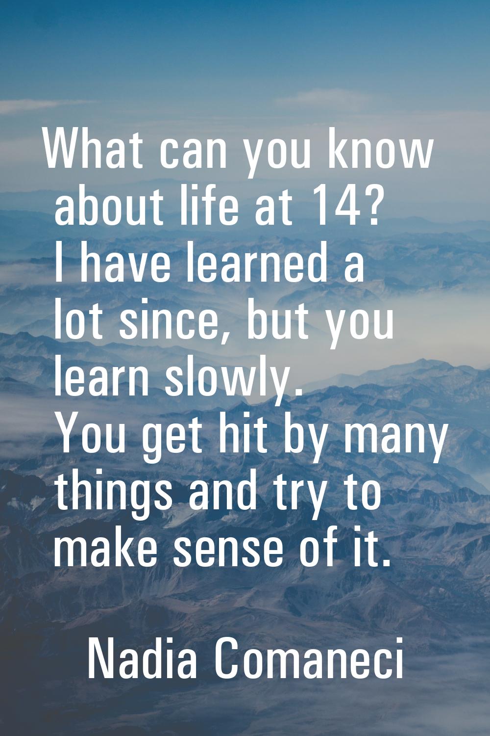 What can you know about life at 14? I have learned a lot since, but you learn slowly. You get hit b