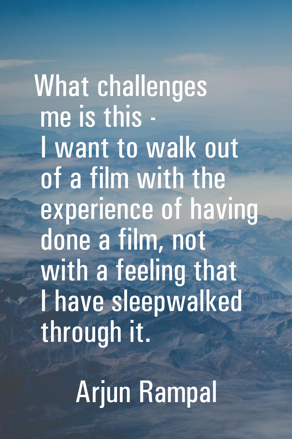 What challenges me is this - I want to walk out of a film with the experience of having done a film