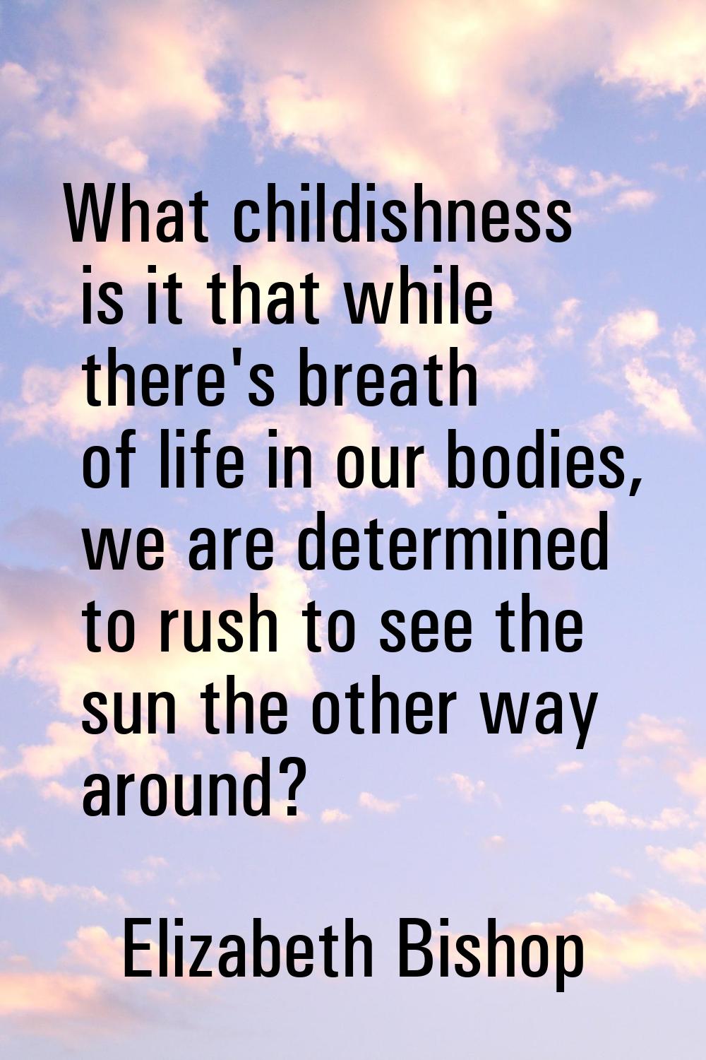 What childishness is it that while there's breath of life in our bodies, we are determined to rush 