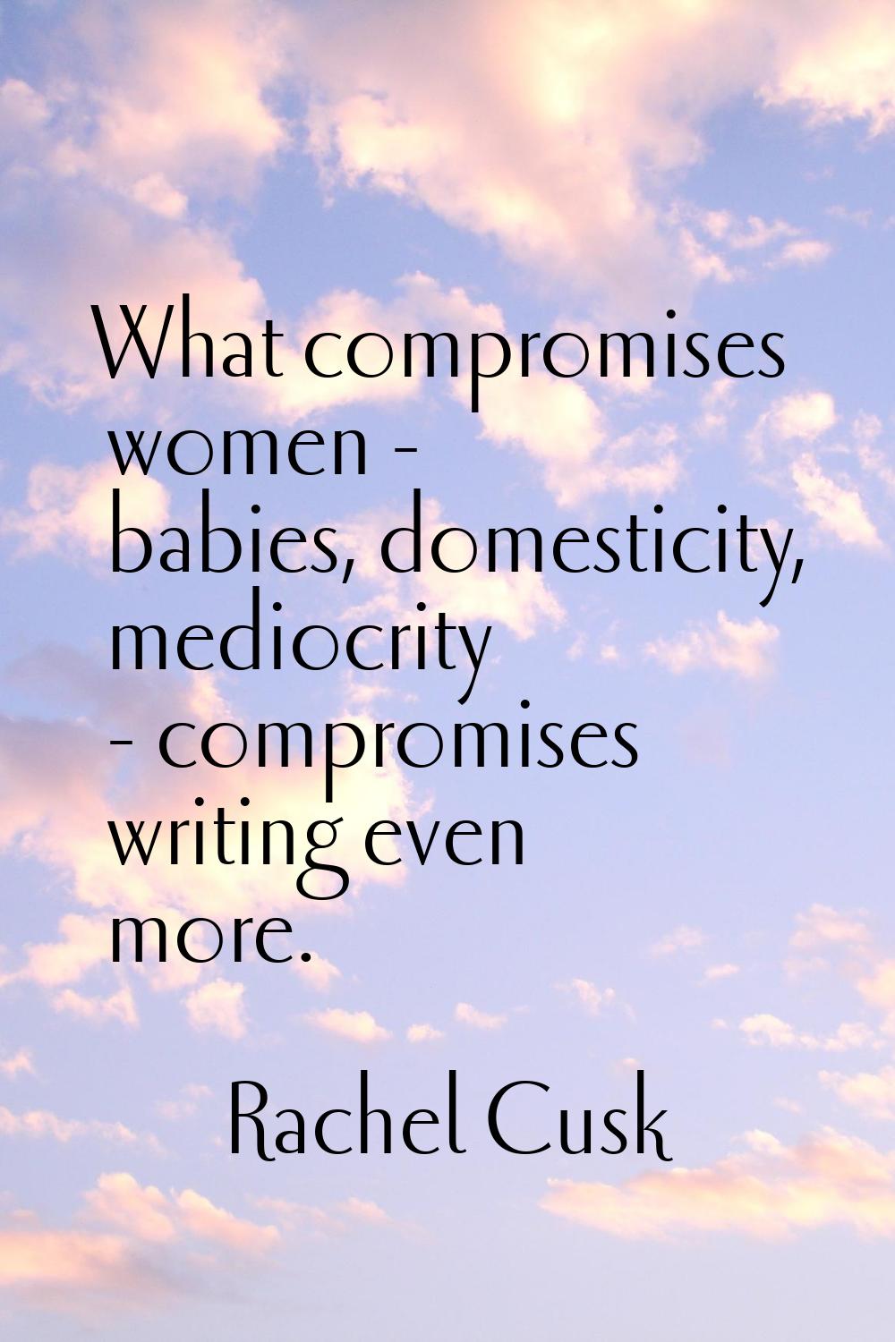 What compromises women - babies, domesticity, mediocrity - compromises writing even more.