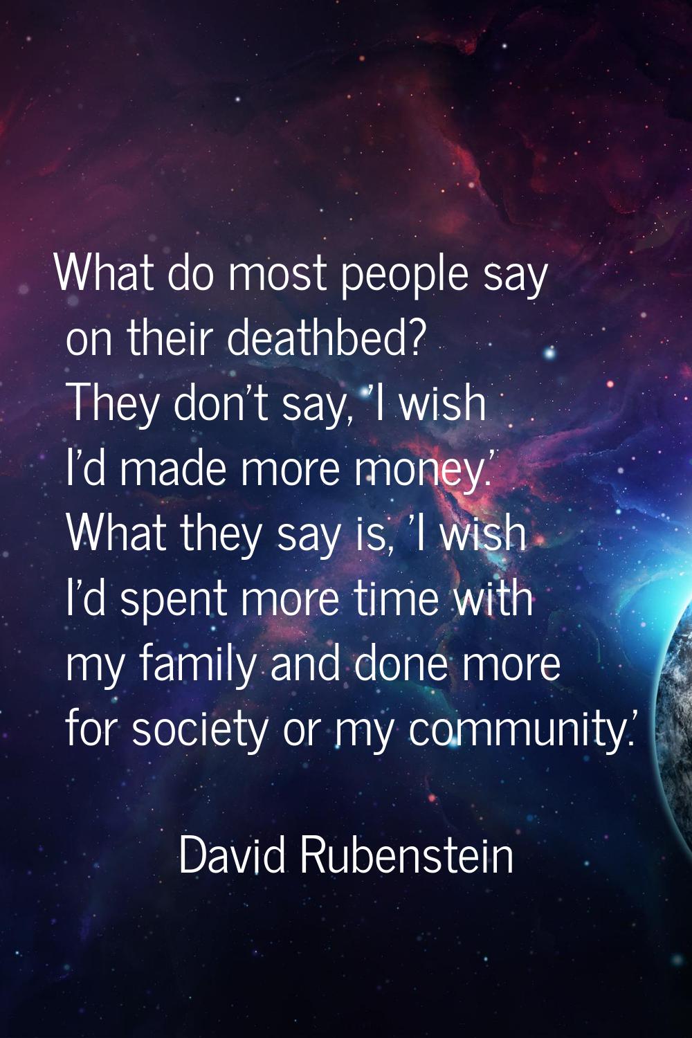 What do most people say on their deathbed? They don't say, 'I wish I'd made more money.' What they 