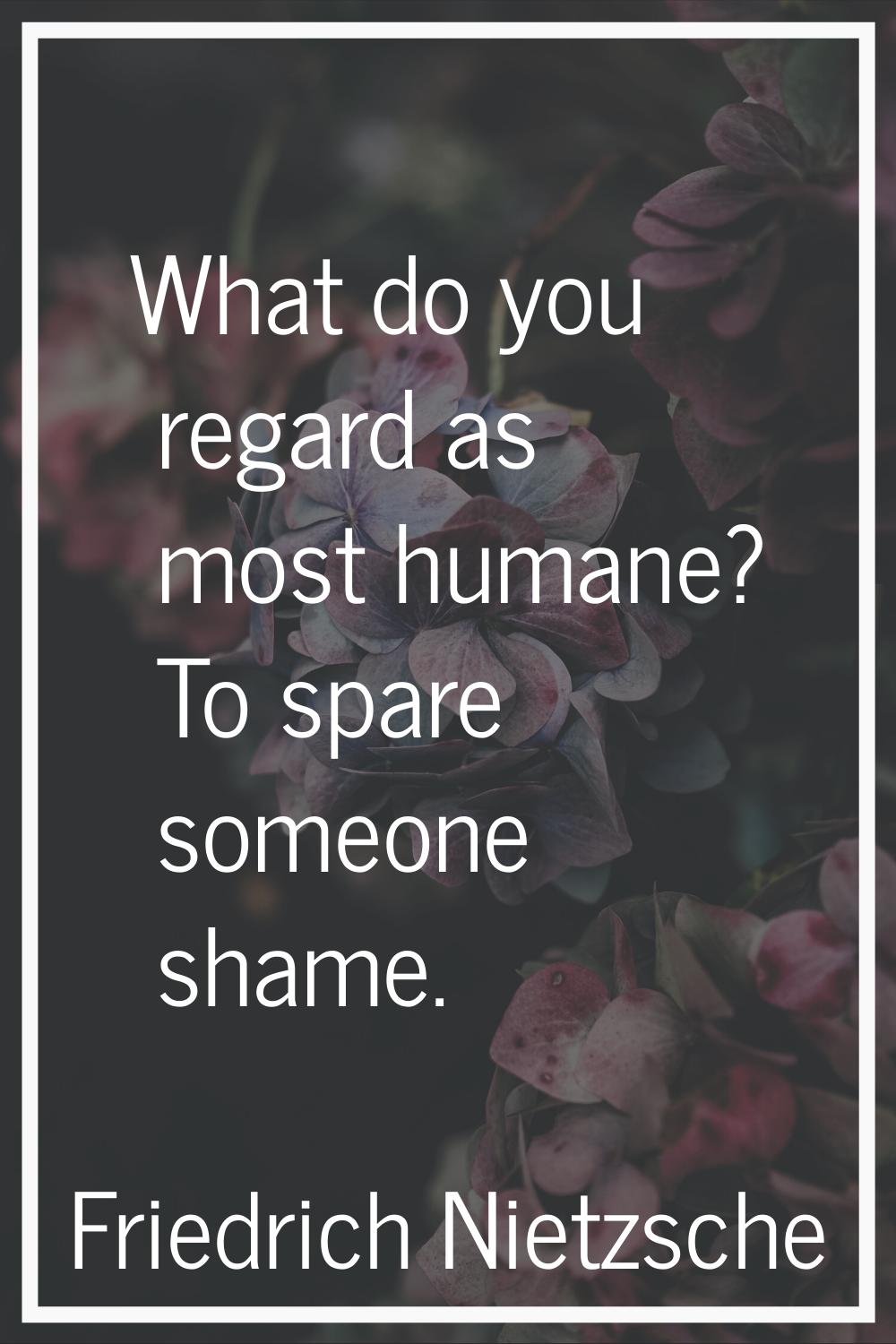 What do you regard as most humane? To spare someone shame.