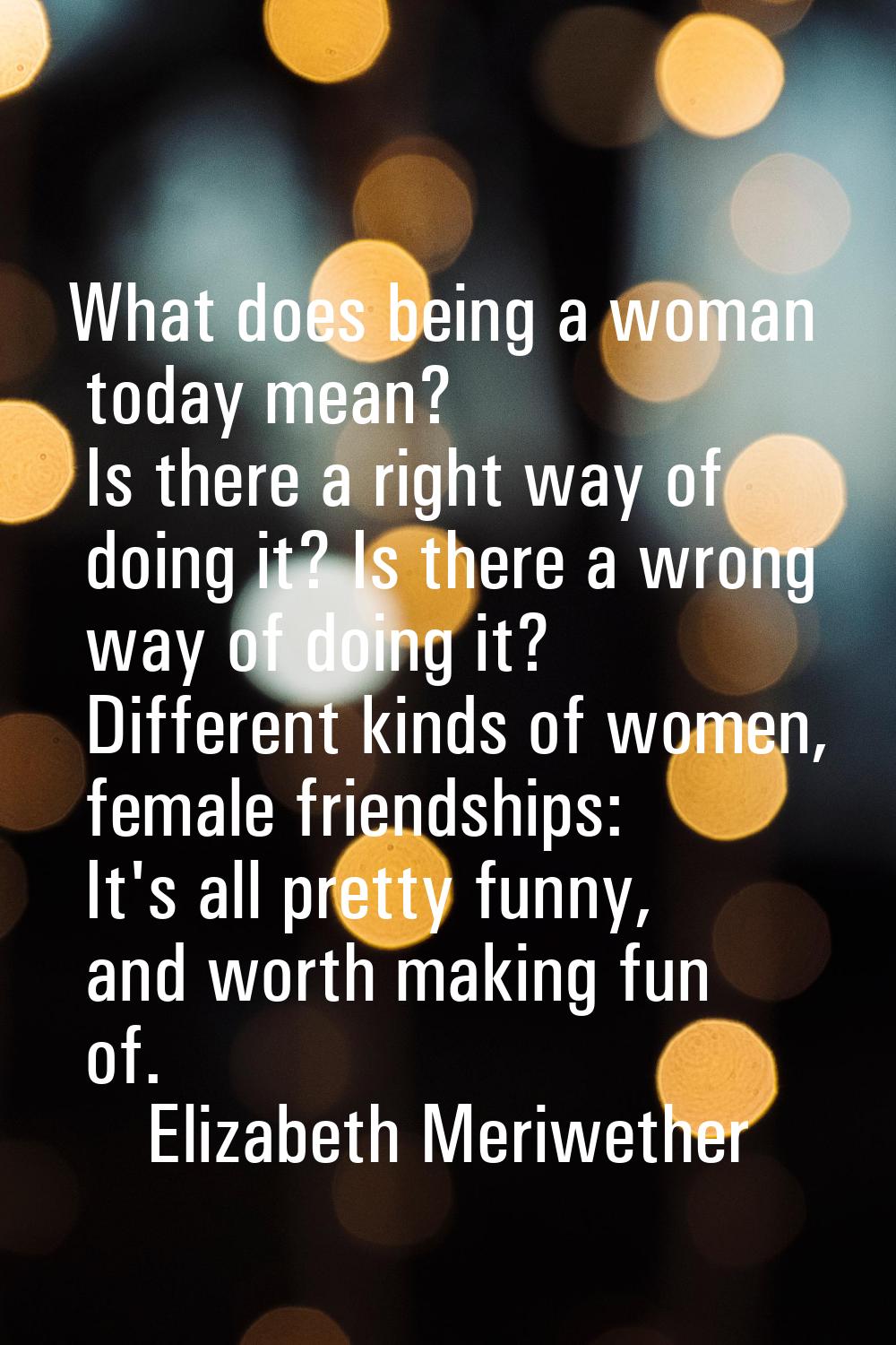 What does being a woman today mean? Is there a right way of doing it? Is there a wrong way of doing