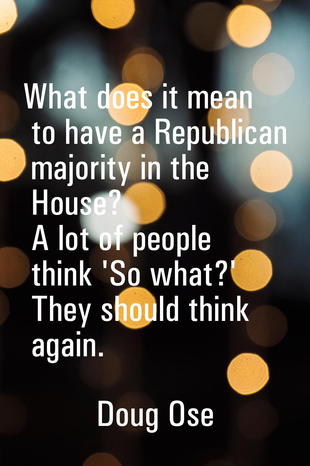 What does it mean to have a Republican majority in the House? A lot of people think 'So what?' They