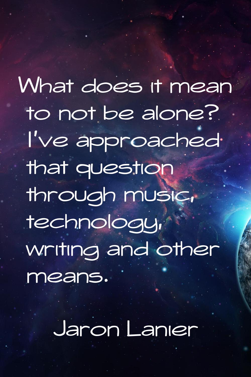 What does it mean to not be alone? I've approached that question through music, technology, writing
