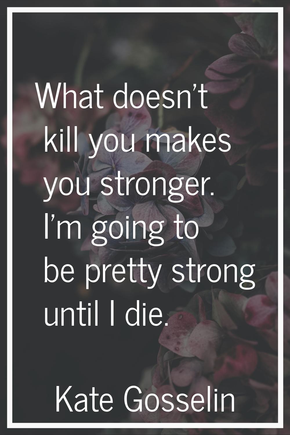 What doesn't kill you makes you stronger. I'm going to be pretty strong until I die.
