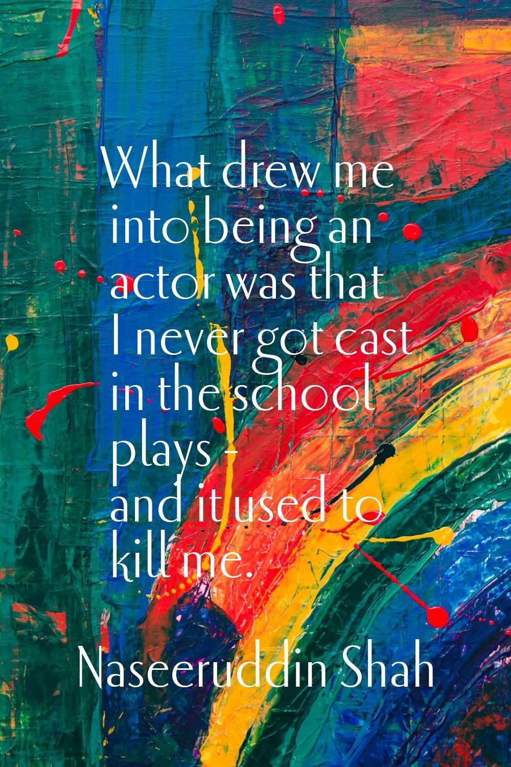 What drew me into being an actor was that I never got cast in the school plays - and it used to kil