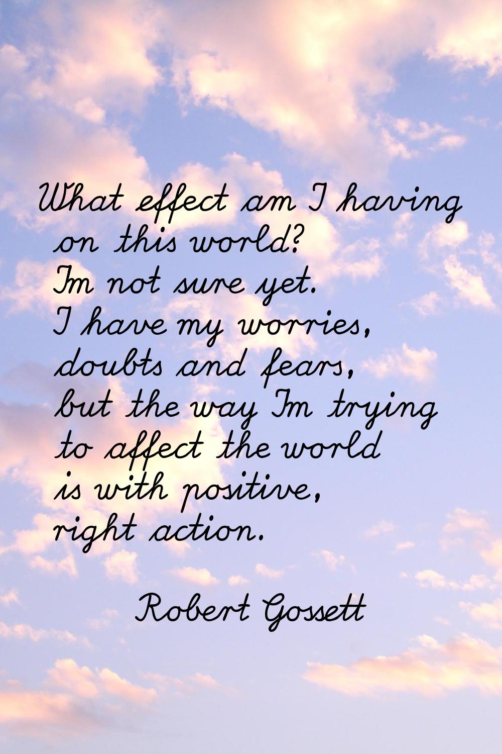 What effect am I having on this world? I'm not sure yet. I have my worries, doubts and fears, but t