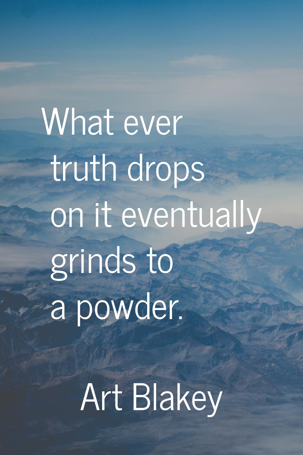 What ever truth drops on it eventually grinds to a powder.