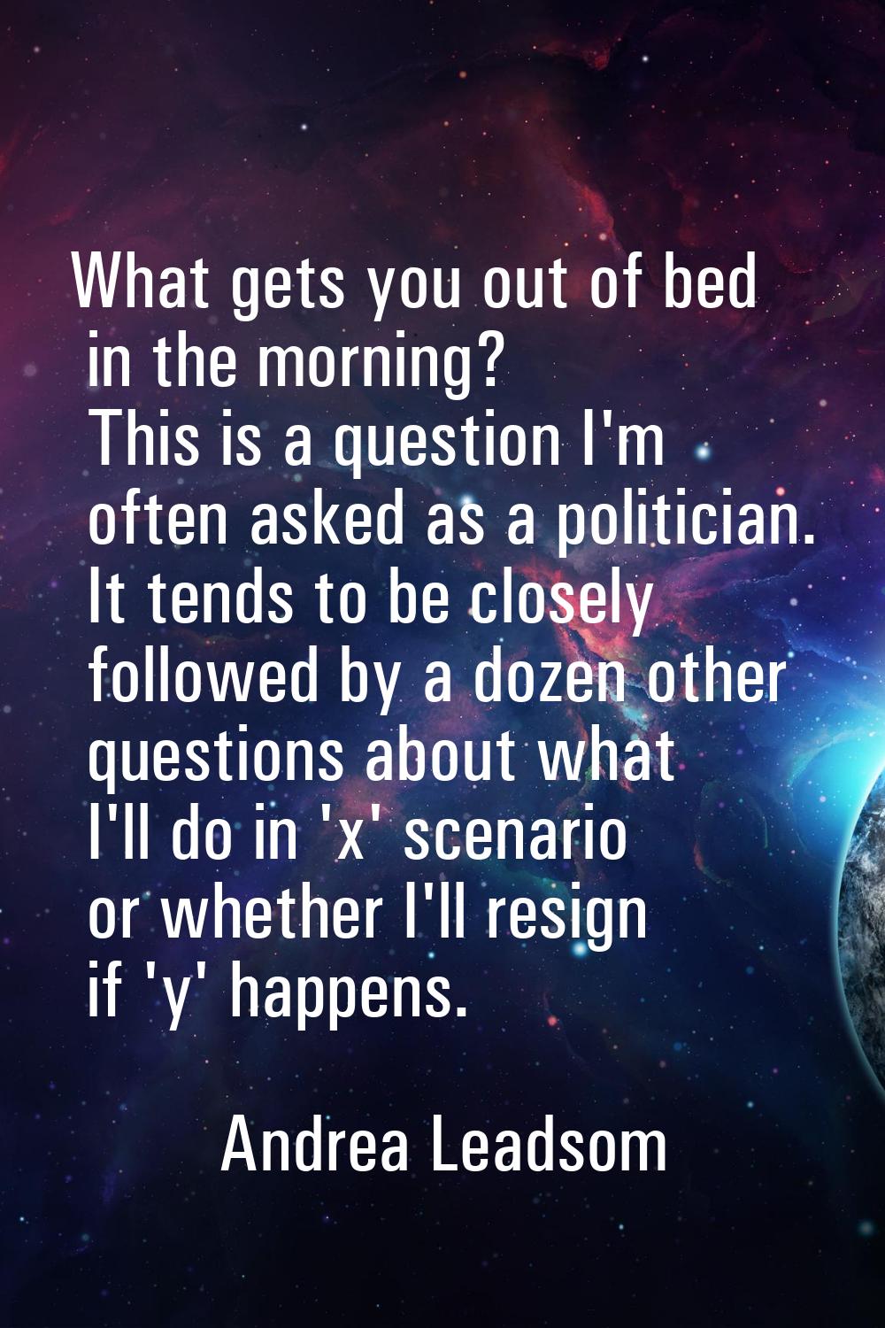 What gets you out of bed in the morning? This is a question I'm often asked as a politician. It ten