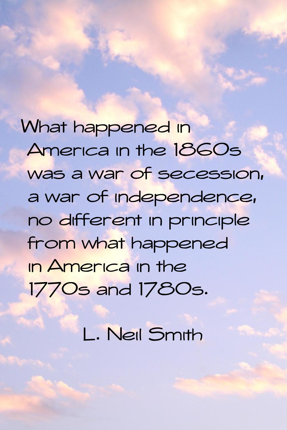 What happened in America in the 1860s was a war of secession, a war of independence, no different i