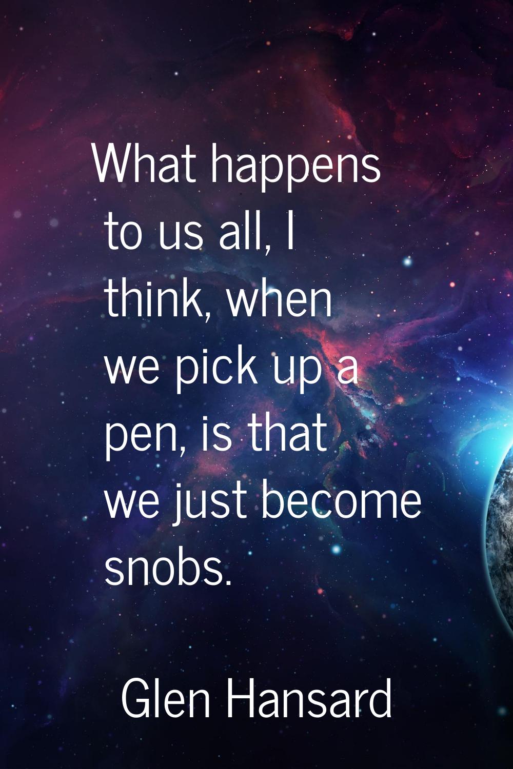 What happens to us all, I think, when we pick up a pen, is that we just become snobs.