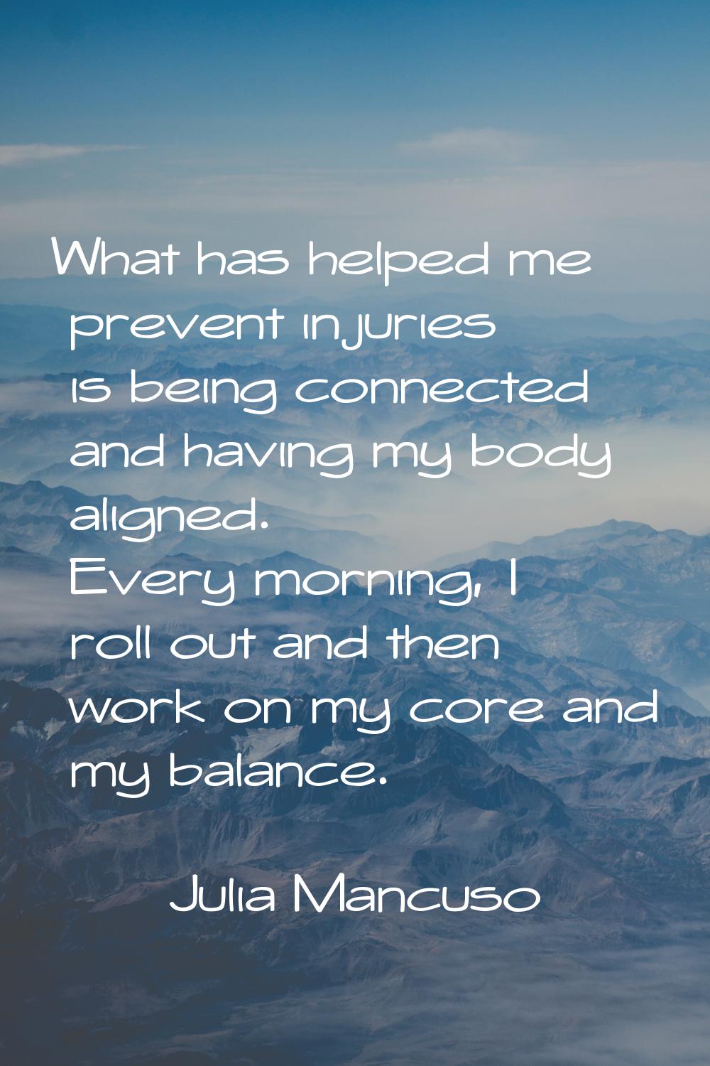 What has helped me prevent injuries is being connected and having my body aligned. Every morning, I