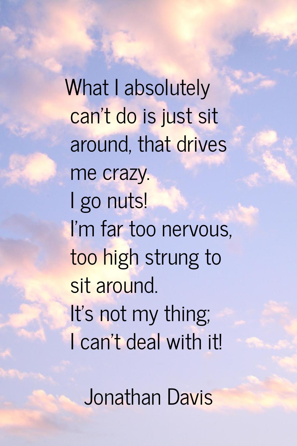 What I absolutely can't do is just sit around, that drives me crazy. I go nuts! I'm far too nervous