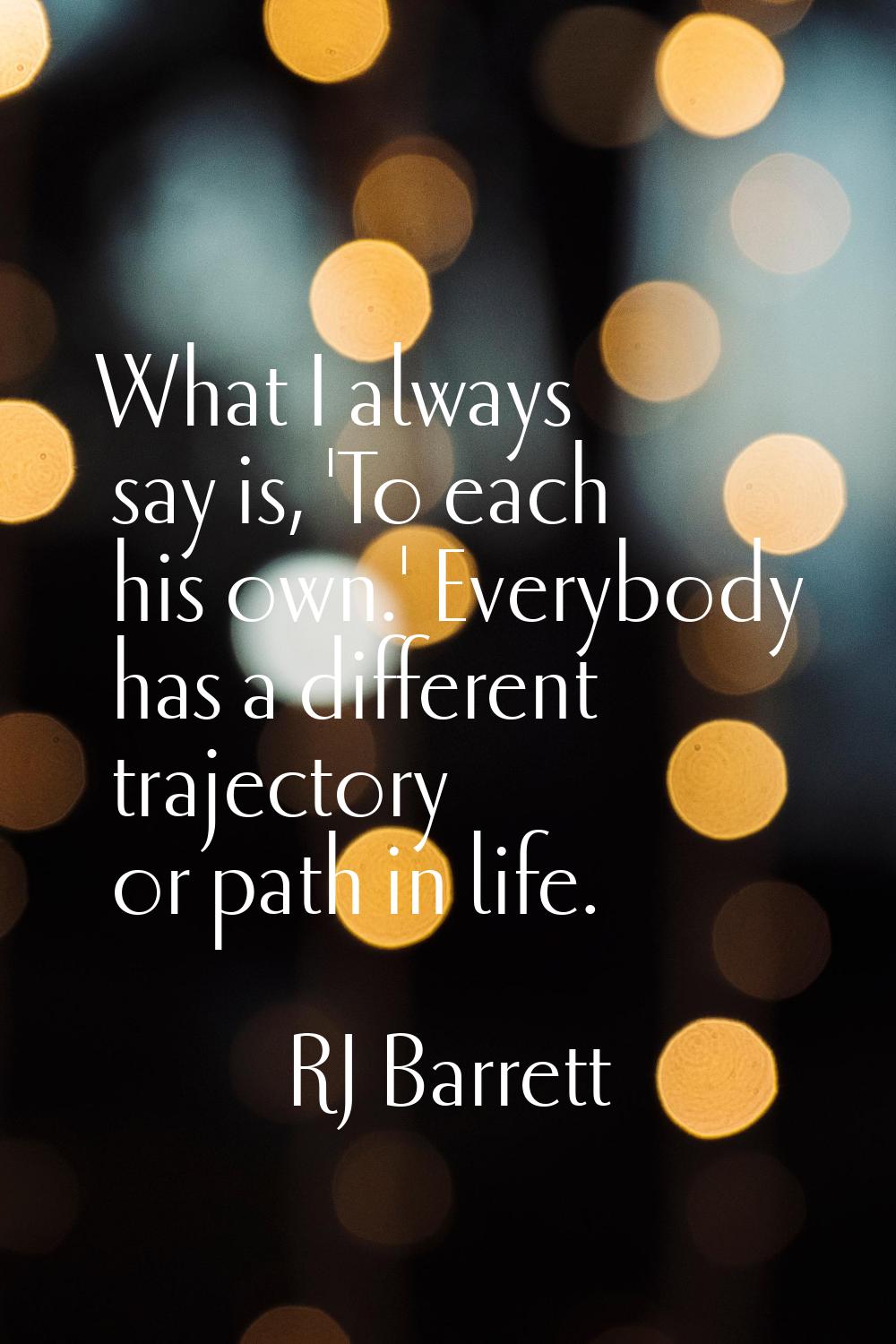 What I always say is, 'To each his own.' Everybody has a different trajectory or path in life.
