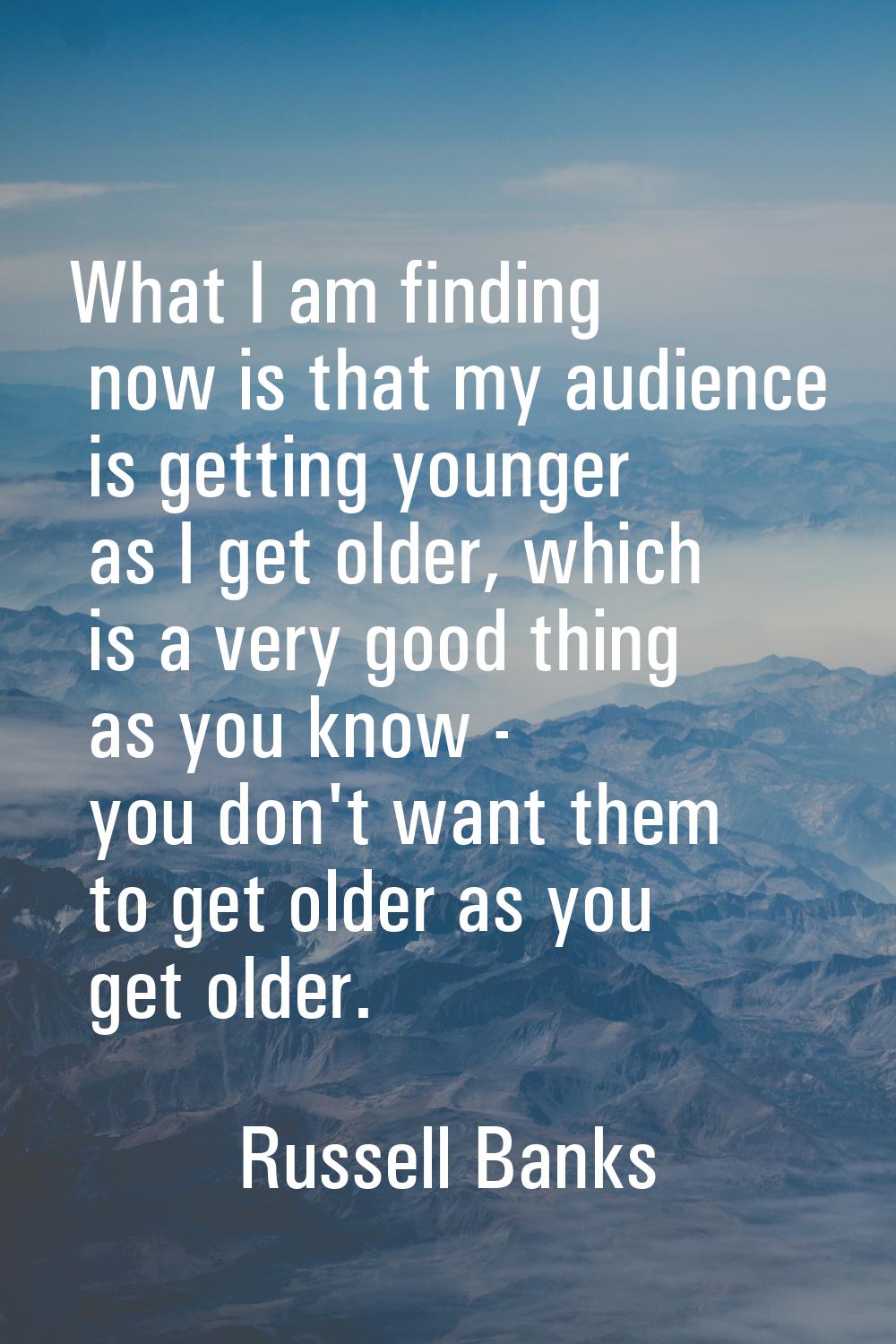 What I am finding now is that my audience is getting younger as I get older, which is a very good t
