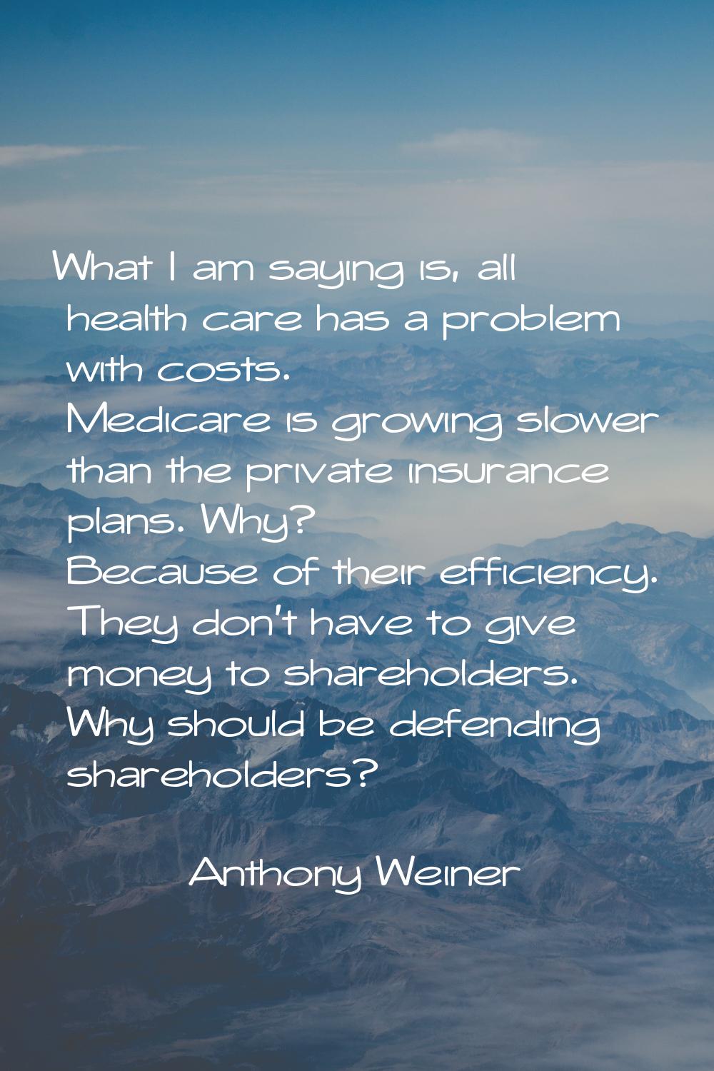 What I am saying is, all health care has a problem with costs. Medicare is growing slower than the 