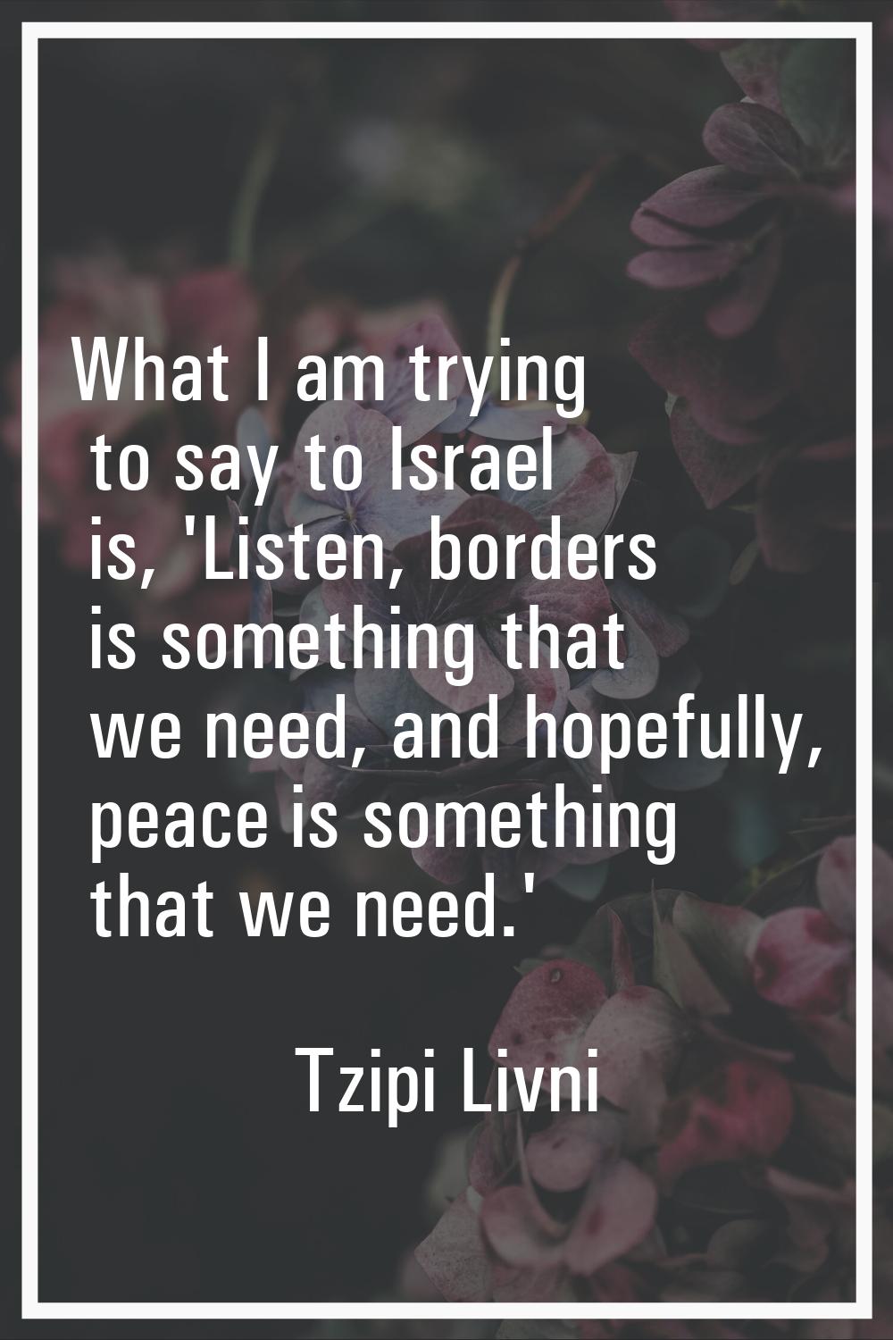 What I am trying to say to Israel is, 'Listen, borders is something that we need, and hopefully, pe