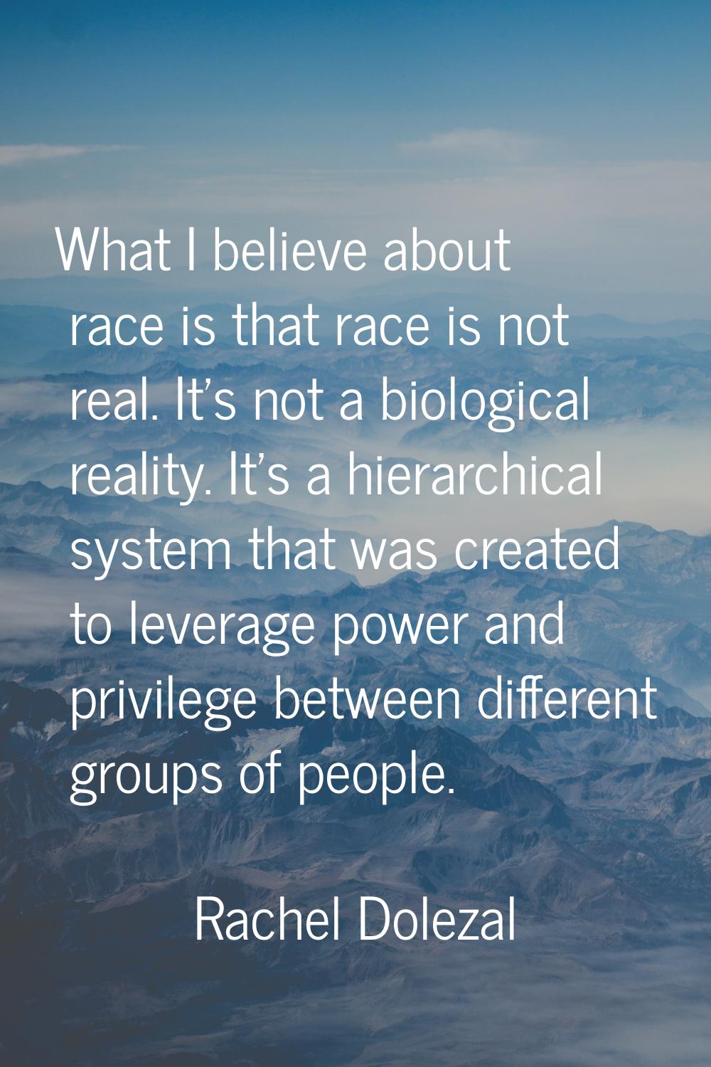 What I believe about race is that race is not real. It's not a biological reality. It's a hierarchi