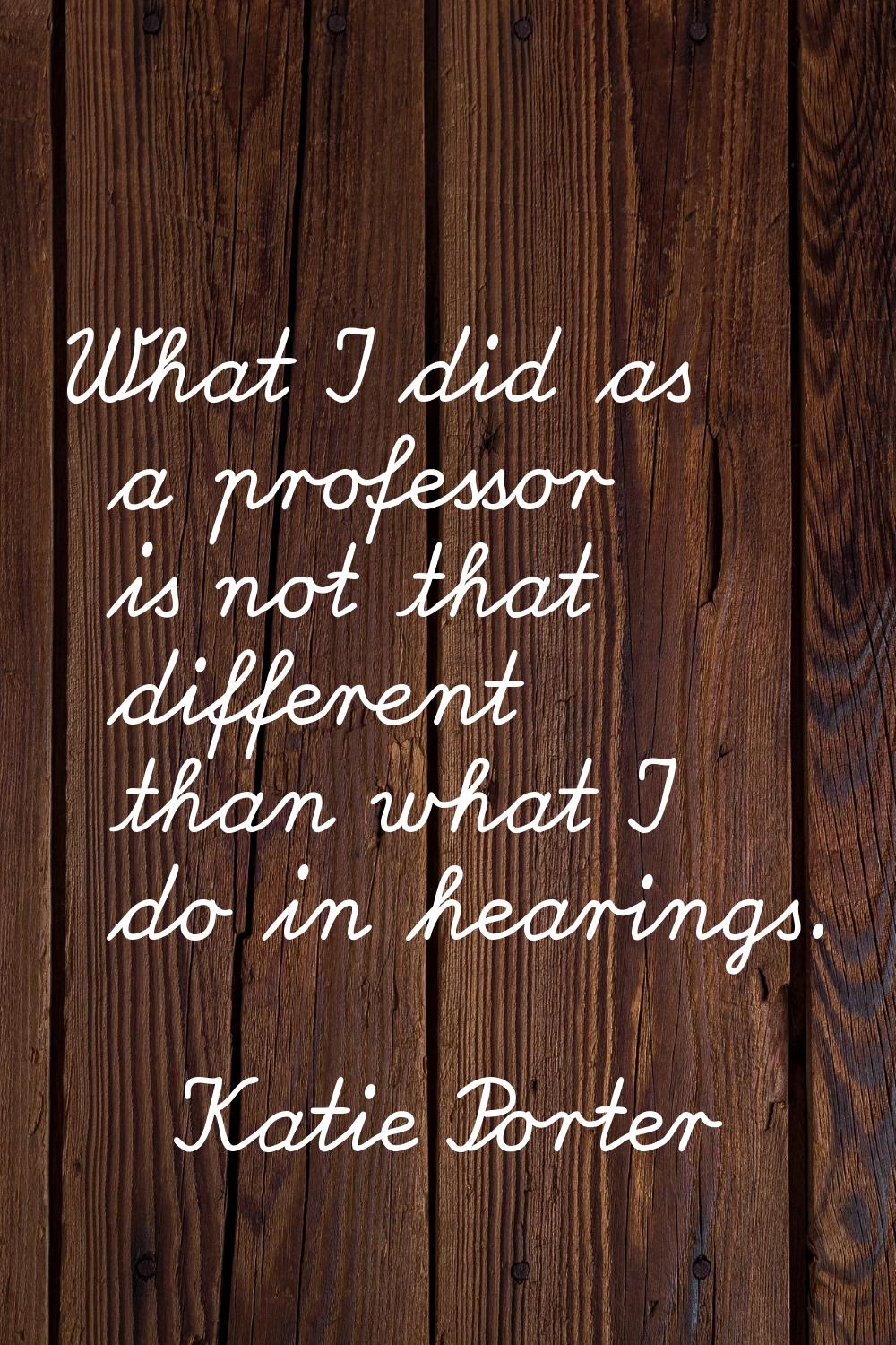 What I did as a professor is not that different than what I do in hearings.