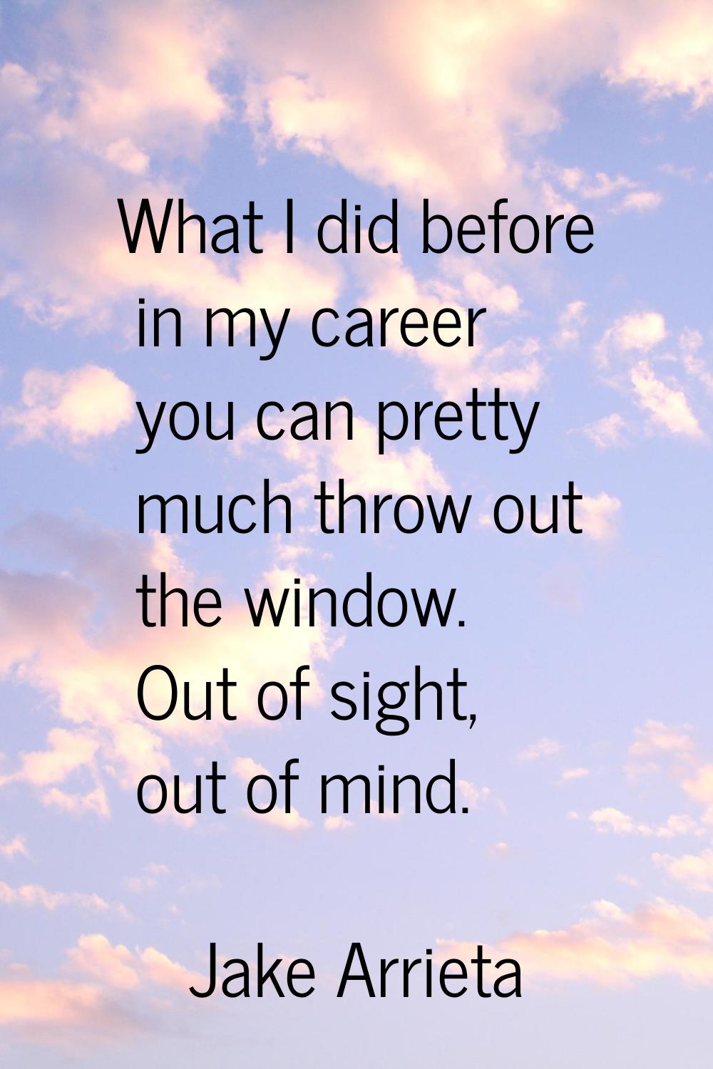 What I did before in my career you can pretty much throw out the window. Out of sight, out of mind.